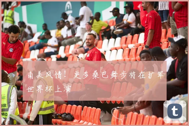 南美风情!更多桑巴舞步将在扩军世界杯上演