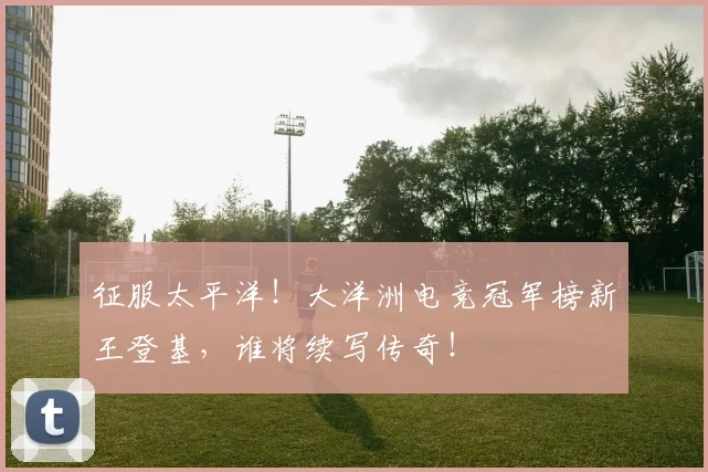 征服太平洋！大洋洲电竞冠军榜新王登基，谁将续写传奇！