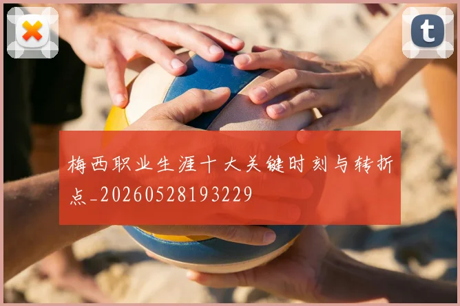 梅西职业生涯十大关键时刻与转折点_20260528193229