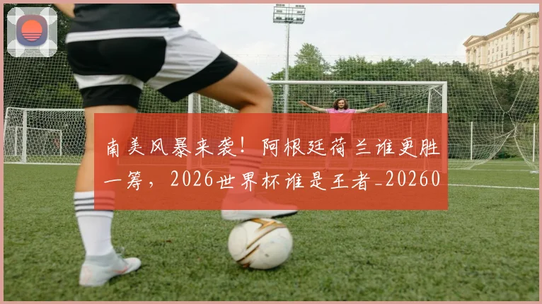 南美风暴来袭！阿根廷荷兰谁更胜一筹，2026世界杯谁是王者_20260602212701