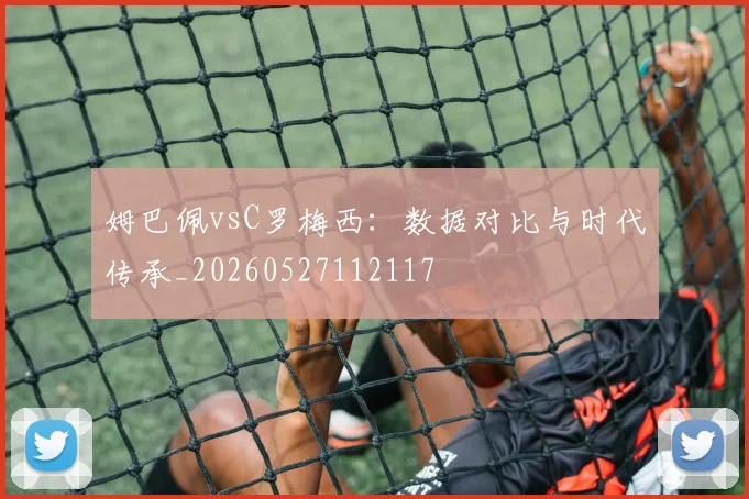 姆巴佩vsC罗梅西：数据对比与时代传承_20260527112117