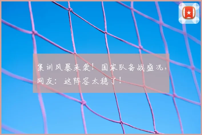 集训风暴来袭！国家队备战盛况，网友：这阵容太稳了！