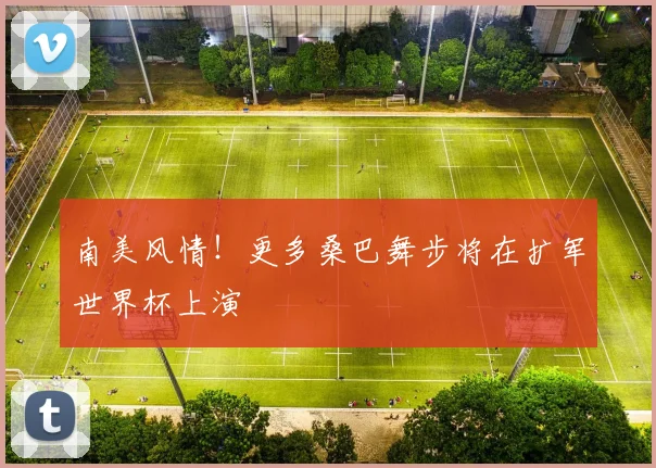 南美风情！更多桑巴舞步将在扩军世界杯上演