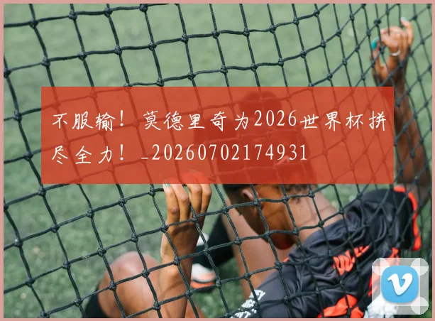 不服输!莫德里奇为2026世界杯拼尽全力!_20260702174931