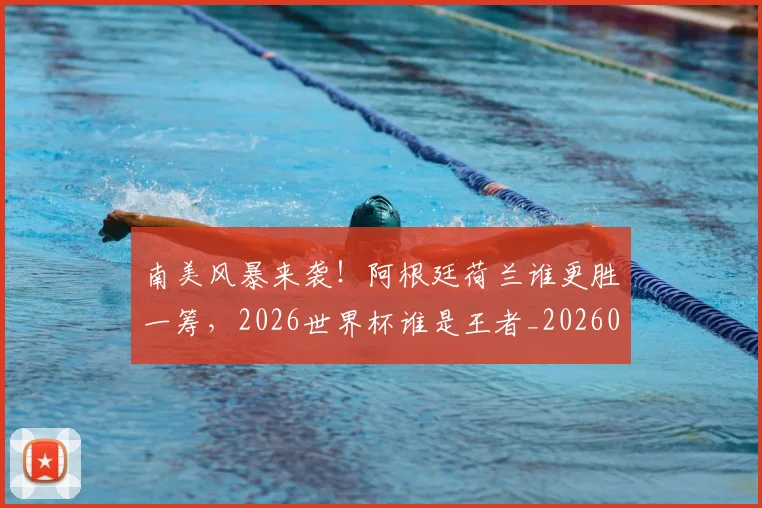 南美风暴来袭！阿根廷荷兰谁更胜一筹，2026世界杯谁是王者_20260602212701