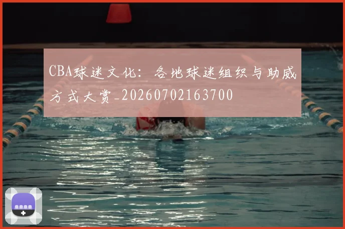 CBA球迷文化:各地球迷组织与助威方式大赏_20260702163700