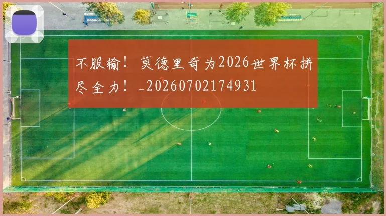 不服输！莫德里奇为2026世界杯拼尽全力！_20260702174931