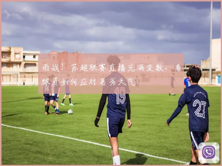 雨战！苏超联赛直播充满变数，看球员如何应对恶劣天气