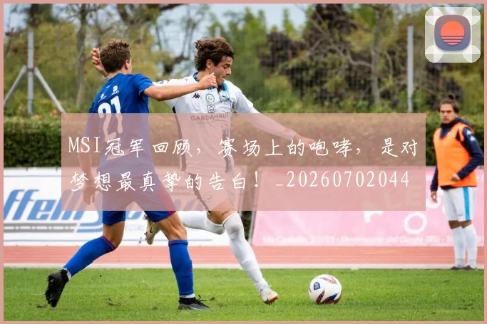 MSI冠军回顾，赛场上的咆哮，是对梦想最真挚的告白！_20260702044459