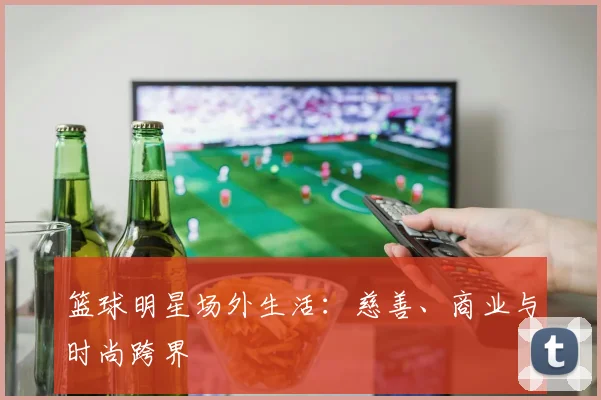 篮球明星场外生活：慈善、商业与时尚跨界