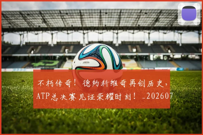 不朽传奇！德约科维奇再创历史，ATP总决赛见证荣耀时刻！_20260702174931