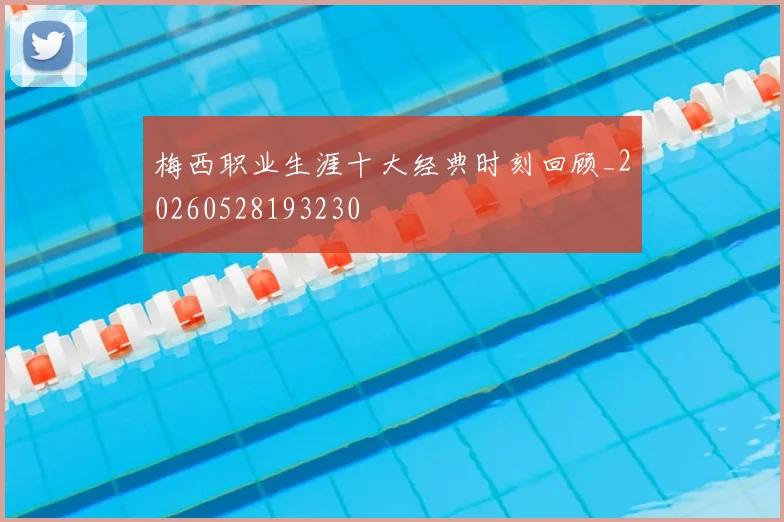 梅西职业生涯十大经典时刻回顾_20260528193230