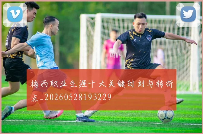 梅西职业生涯十大关键时刻与转折点_20260528193229