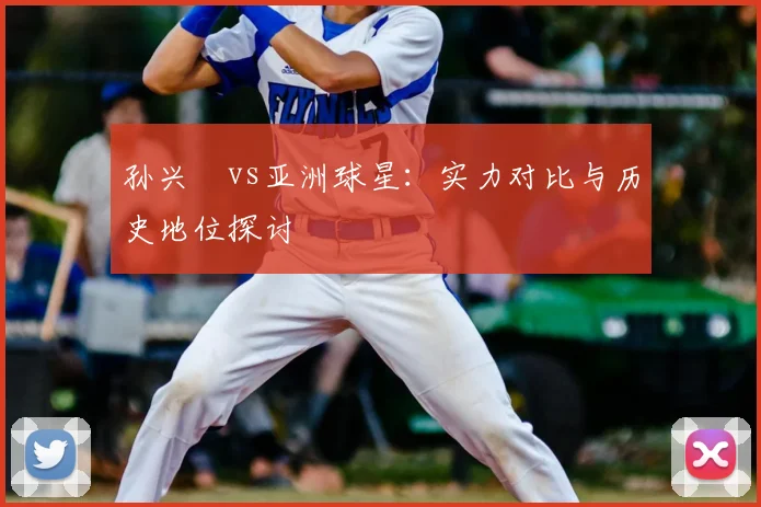 孙兴慜vs亚洲球星：实力对比与历史地位探讨