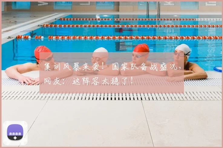 集训风暴来袭！国家队备战盛况，网友：这阵容太稳了！